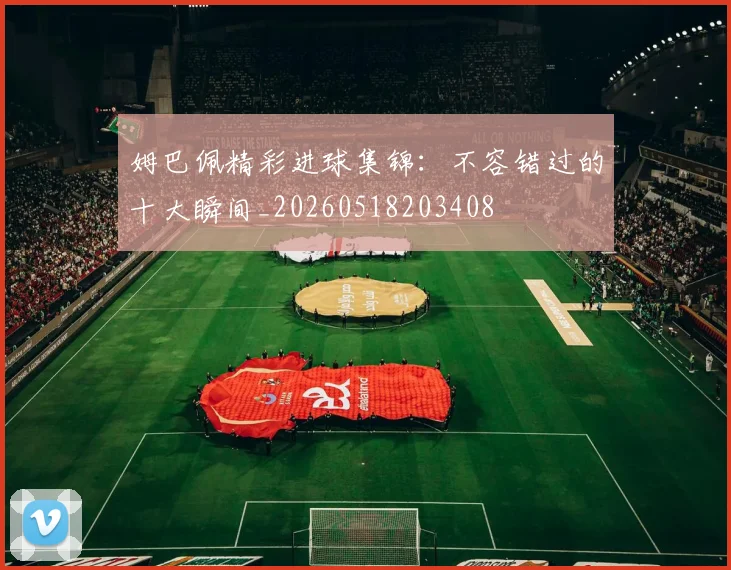 姆巴佩精彩进球集锦:不容错过的十大瞬间_20260518203408
