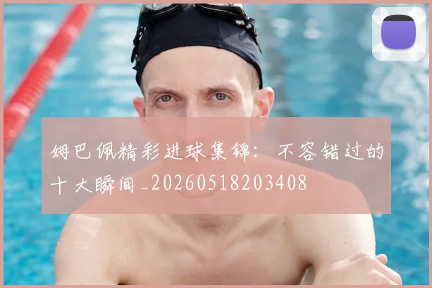 姆巴佩精彩进球集锦：不容错过的十大瞬间_20260518203408